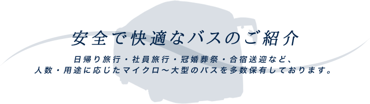 安全で快適なバスのご紹介 日帰り旅行・社員旅行・冠婚葬祭・合宿送迎など、人数・用途に応じたマイクロ～大型のバスを多数保有しております。